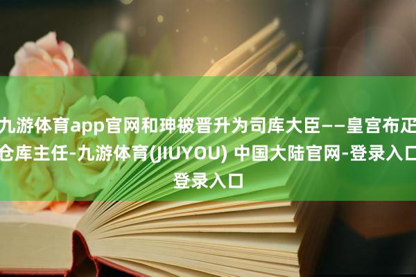 九游体育app官网和珅被晋升为司库大臣——皇宫布疋仓库主任-九游体育(JIUYOU) 中国大陆官网-登录入口
