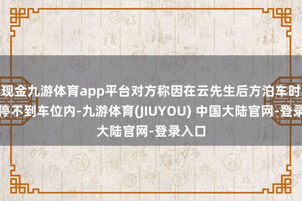 现金九游体育app平台对方称因在云先生后方泊车时一直停不到车位内-九游体育(JIUYOU) 中国大陆官网-登录入口