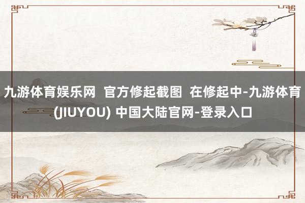 九游体育娱乐网  官方修起截图  在修起中-九游体育(JIUYOU) 中国大陆官网-登录入口