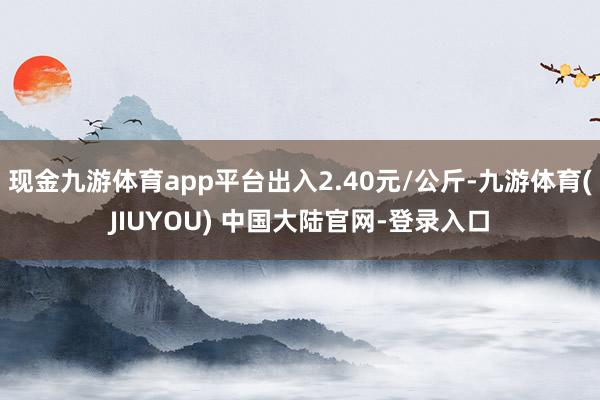 现金九游体育app平台出入2.40元/公斤-九游体育(JIUYOU) 中国大陆官网-登录入口