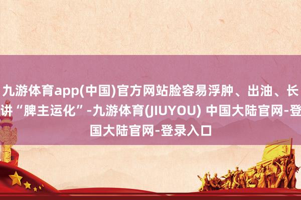 九游体育app(中国)官方网站脸容易浮肿、出油、长斑中医讲“脾主运化”-九游体育(JIUYOU) 中国大陆官网-登录入口