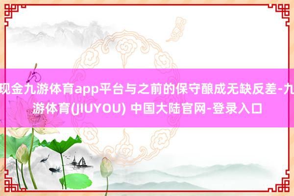 现金九游体育app平台与之前的保守酿成无缺反差-九游体育(JIUYOU) 中国大陆官网-登录入口