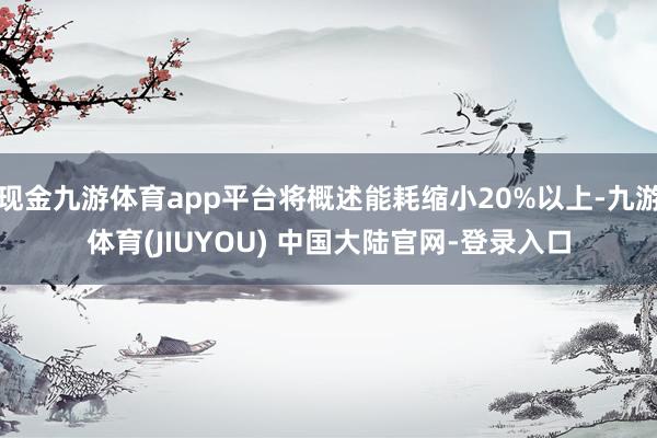 现金九游体育app平台将概述能耗缩小20%以上-九游体育(JIUYOU) 中国大陆官网-登录入口
