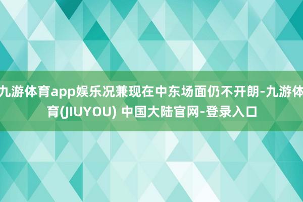 九游体育app娱乐况兼现在中东场面仍不开朗-九游体育(JIUYOU) 中国大陆官网-登录入口
