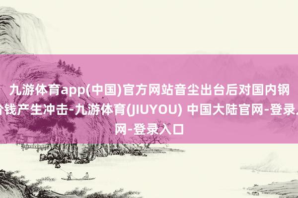 九游体育app(中国)官方网站　　音尘出台后对国内钢材价钱产生冲击-九游体育(JIUYOU) 中国大陆官网-登录入口