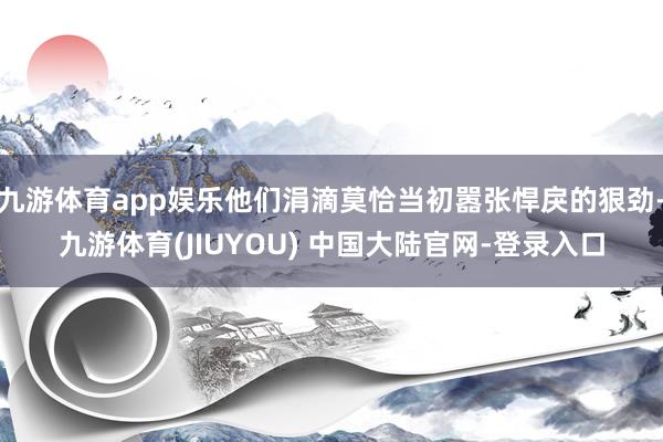 九游体育app娱乐他们涓滴莫恰当初嚣张悍戾的狠劲-九游体育(JIUYOU) 中国大陆官网-登录入口