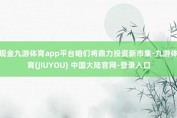 现金九游体育app平台咱们将鼎力投资新市集-九游体育(JIUYOU) 中国大陆官网-登录入口