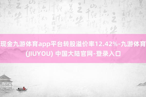 现金九游体育app平台转股溢价率12.42%-九游体育(JIUYOU) 中国大陆官网-登录入口