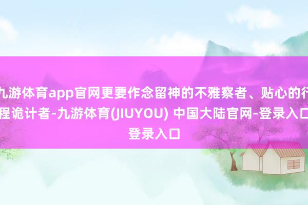 九游体育app官网更要作念留神的不雅察者、贴心的行程诡计者-九游体育(JIUYOU) 中国大陆官网-登录入口