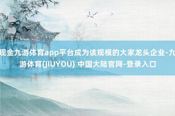 现金九游体育app平台成为该规模的大家龙头企业-九游体育(JIUYOU) 中国大陆官网-登录入口