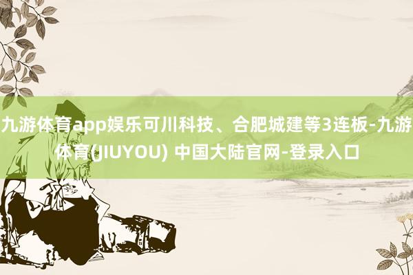 九游体育app娱乐可川科技、合肥城建等3连板-九游体育(JIUYOU) 中国大陆官网-登录入口