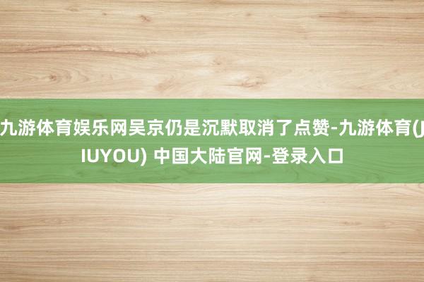 九游体育娱乐网吴京仍是沉默取消了点赞-九游体育(JIUYOU) 中国大陆官网-登录入口