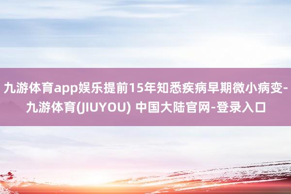 九游体育app娱乐提前15年知悉疾病早期微小病变-九游体育(JIUYOU) 中国大陆官网-登录入口