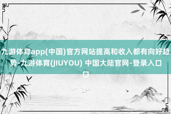九游体育app(中国)官方网站提高和收入都有向好趋势-九游体育(JIUYOU) 中国大陆官网-登录入口