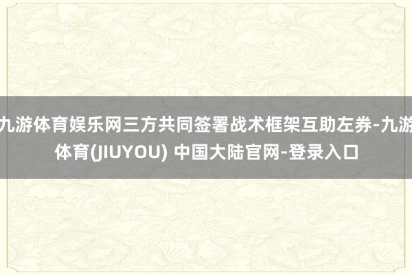 九游体育娱乐网三方共同签署战术框架互助左券-九游体育(JIUYOU) 中国大陆官网-登录入口
