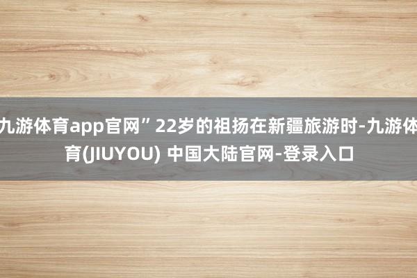 九游体育app官网”22岁的祖扬在新疆旅游时-九游体育(JIUYOU) 中国大陆官网-登录入口