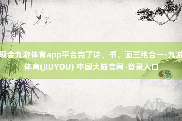 现金九游体育app平台完了诗、书、画三绝合一-九游体育(JIUYOU) 中国大陆官网-登录入口