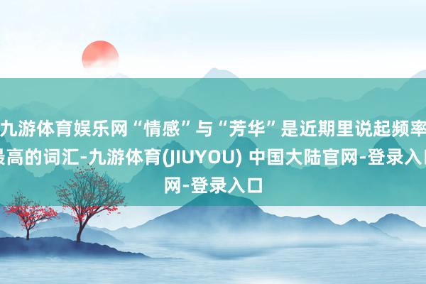 九游体育娱乐网“情感”与“芳华”是近期里说起频率最高的词汇-九游体育(JIUYOU) 中国大陆官网-登录入口