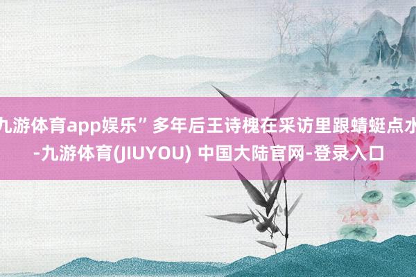 九游体育app娱乐”多年后王诗槐在采访里跟蜻蜓点水-九游体育(JIUYOU) 中国大陆官网-登录入口