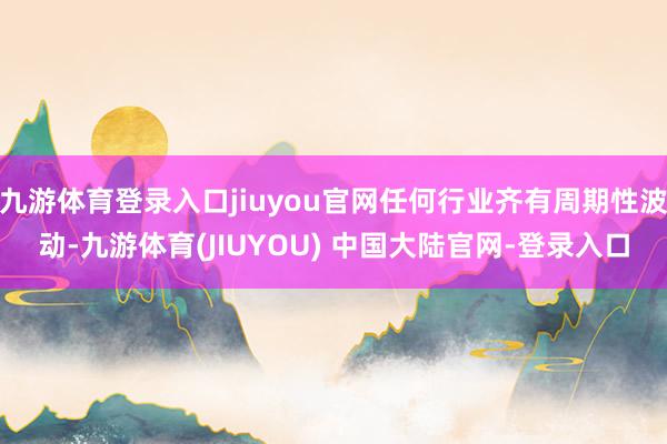 九游体育登录入口jiuyou官网任何行业齐有周期性波动-九游体育(JIUYOU) 中国大陆官网-登录入口
