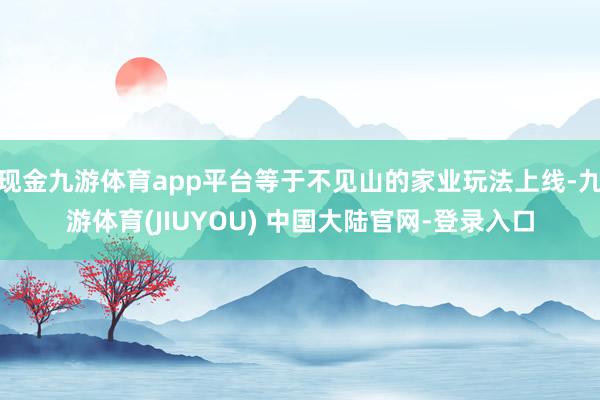 现金九游体育app平台等于不见山的家业玩法上线-九游体育(JIUYOU) 中国大陆官网-登录入口