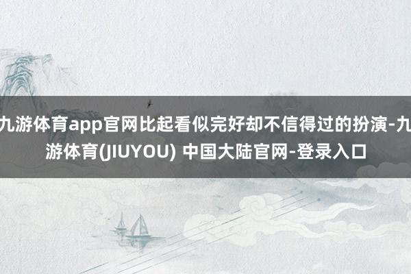 九游体育app官网比起看似完好却不信得过的扮演-九游体育(JIUYOU) 中国大陆官网-登录入口
