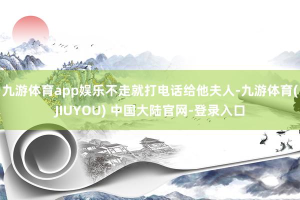 九游体育app娱乐不走就打电话给他夫人-九游体育(JIUYOU) 中国大陆官网-登录入口