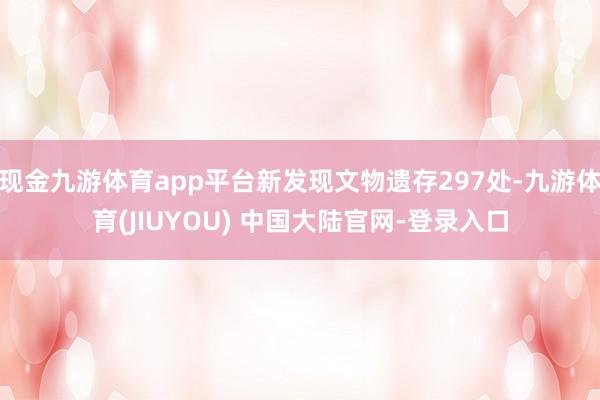 现金九游体育app平台新发现文物遗存297处-九游体育(JIUYOU) 中国大陆官网-登录入口