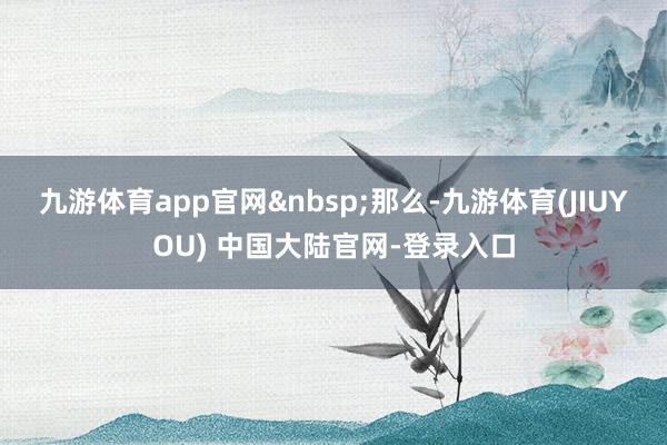九游体育app官网&nbsp;　　那么-九游体育(JIUYOU) 中国大陆官网-登录入口