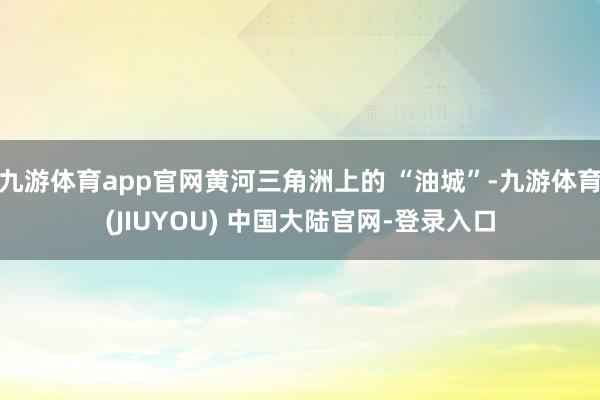 九游体育app官网黄河三角洲上的 “油城”-九游体育(JIUYOU) 中国大陆官网-登录入口