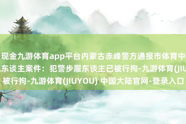 现金九游体育app平台内蒙古赤峰警方通报市体育中学4名男生寝室殴打他东谈主案件：犯警步履东谈主已被行拘-九游体育(JIUYOU) 中国大陆官网-登录入口