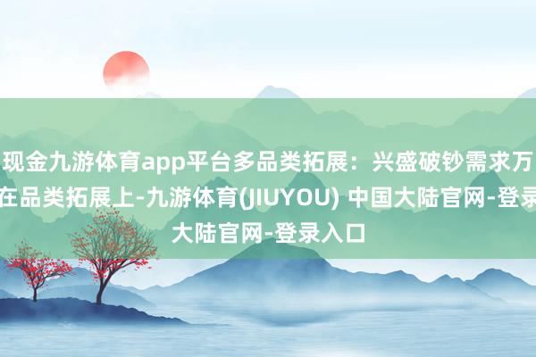 现金九游体育app平台　　多品类拓展：兴盛破钞需求万般化　　在品类拓展上-九游体育(JIUYOU) 中国大陆官网-登录入口