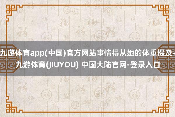 九游体育app(中国)官方网站事情得从她的体重提及-九游体育(JIUYOU) 中国大陆官网-登录入口