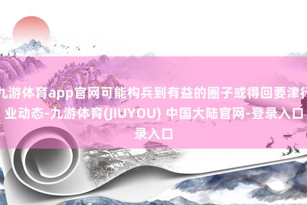 九游体育app官网可能构兵到有益的圈子或得回要津行业动态-九游体育(JIUYOU) 中国大陆官网-登录入口