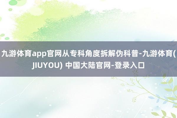九游体育app官网从专科角度拆解伪科普-九游体育(JIUYOU) 中国大陆官网-登录入口