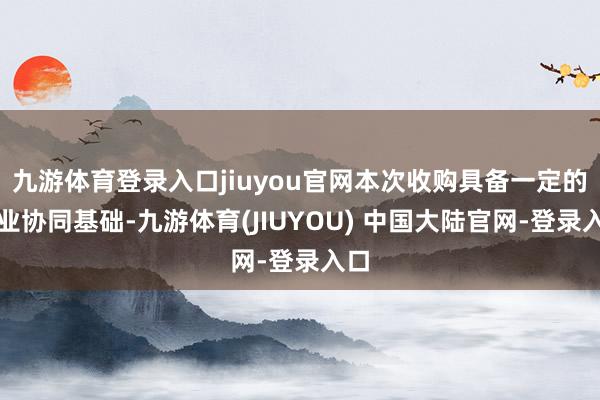 九游体育登录入口jiuyou官网本次收购具备一定的产业协同基础-九游体育(JIUYOU) 中国大陆官网-登录入口