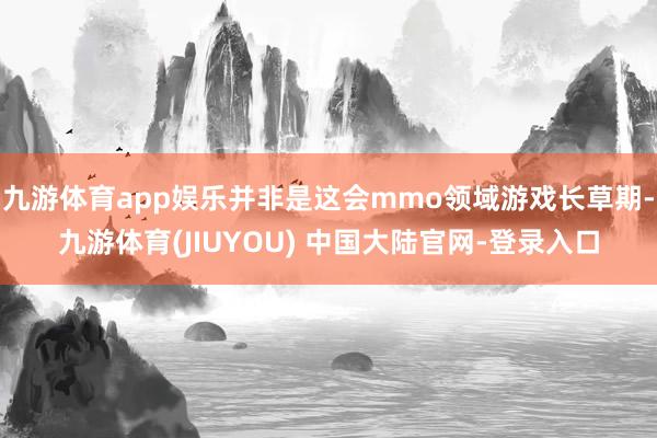 九游体育app娱乐并非是这会mmo领域游戏长草期-九游体育(JIUYOU) 中国大陆官网-登录入口